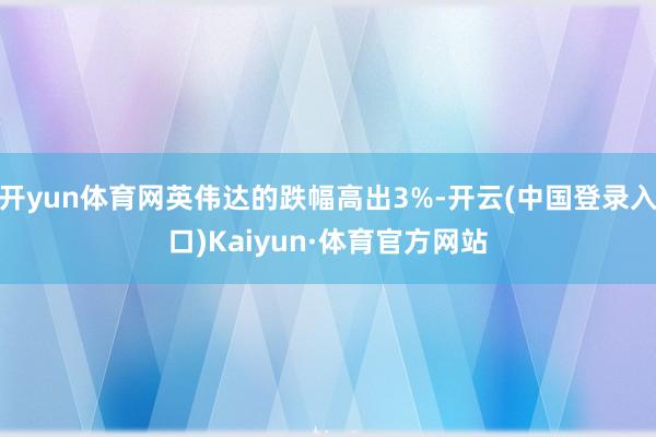 开yun体育网英伟达的跌幅高出3%-开云(中国登录入口)Kaiyun·体育官方网站