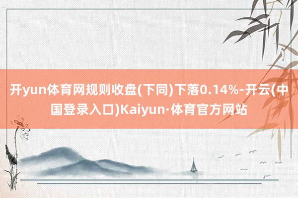 开yun体育网规则收盘(下同)下落0.14%-开云(中国登录入口)Kaiyun·体育官方网站