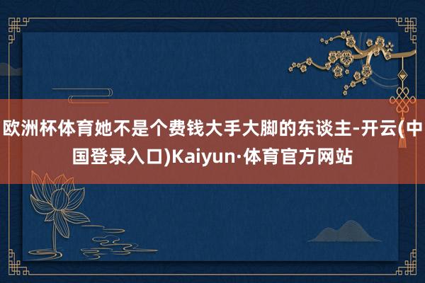 欧洲杯体育她不是个费钱大手大脚的东谈主-开云(中国登录入口)Kaiyun·体育官方网站