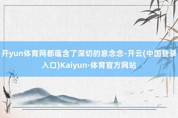 开yun体育网都蕴含了深切的意念念-开云(中国登录入口)Kaiyun·体育官方网站