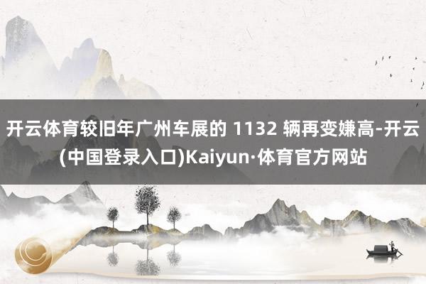 开云体育较旧年广州车展的 1132 辆再变嫌高-开云(中国登录入口)Kaiyun·体育官方网站
