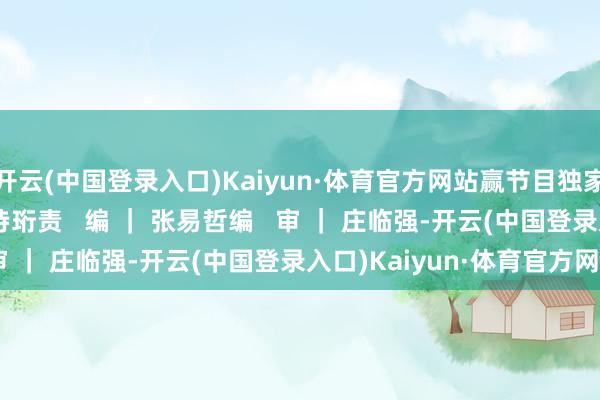开云(中国登录入口)Kaiyun·体育官方网站赢节目独家福利来   源  ｜ 王诗珩责   编 ｜ 张易哲编   审 ｜ 庄临强-开云(中国登录入口)Kaiyun·体育官方网站