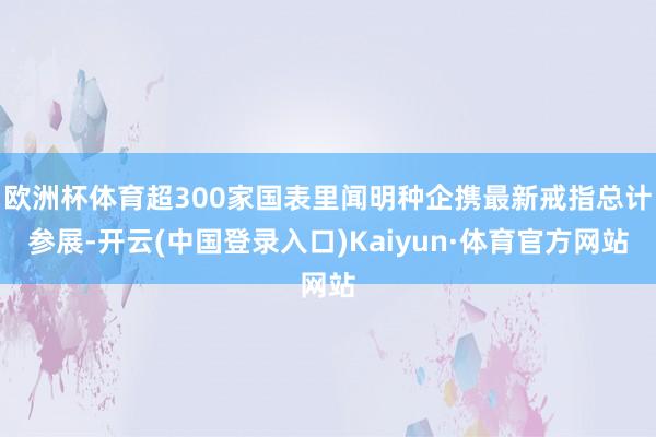 欧洲杯体育超300家国表里闻明种企携最新戒指总计参展-开云(中国登录入口)Kaiyun·体育官方网站