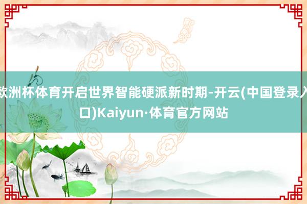 欧洲杯体育开启世界智能硬派新时期-开云(中国登录入口)Kaiyun·体育官方网站