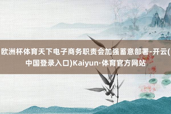 欧洲杯体育天下电子商务职责会加强蓄意部署-开云(中国登录入口)Kaiyun·体育官方网站