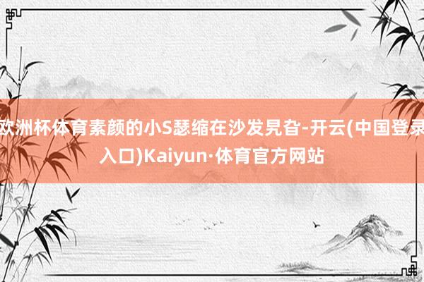 欧洲杯体育素颜的小S瑟缩在沙发旯旮-开云(中国登录入口)Kaiyun·体育官方网站