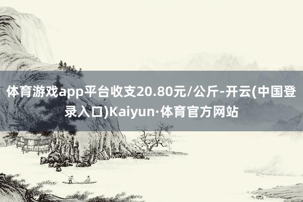 体育游戏app平台收支20.80元/公斤-开云(中国登录入口)Kaiyun·体育官方网站