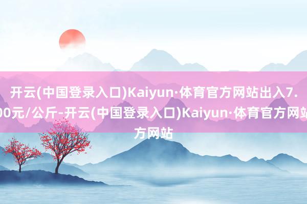 开云(中国登录入口)Kaiyun·体育官方网站出入7.00元/公斤-开云(中国登录入口)Kaiyun·体育官方网站