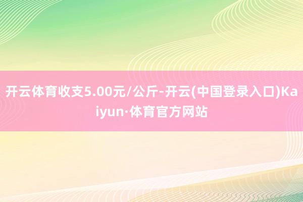 开云体育收支5.00元/公斤-开云(中国登录入口)Kaiyun·体育官方网站