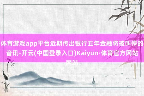 体育游戏app平台近期传出银行五年金融将被叫停的音讯-开云(中国登录入口)Kaiyun·体育官方网站