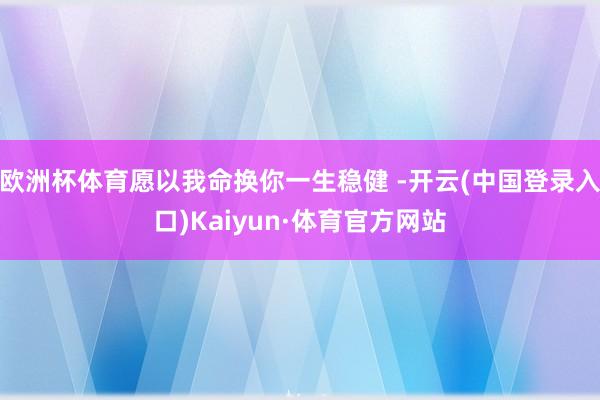欧洲杯体育愿以我命换你一生稳健 -开云(中国登录入口)Kaiyun·体育官方网站