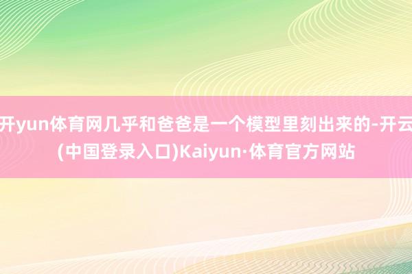 开yun体育网几乎和爸爸是一个模型里刻出来的-开云(中国登录入口)Kaiyun·体育官方网站