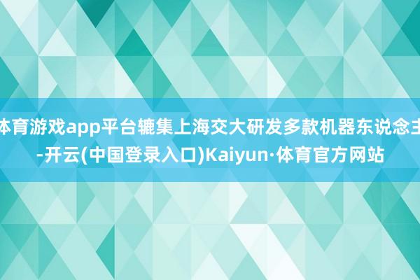 体育游戏app平台辘集上海交大研发多款机器东说念主-开云(中国登录入口)Kaiyun·体育官方网站