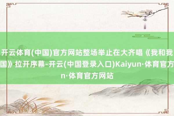 开云体育(中国)官方网站整场举止在大齐唱《我和我的故国》拉开序幕-开云(中国登录入口)Kaiyun·体育官方网站