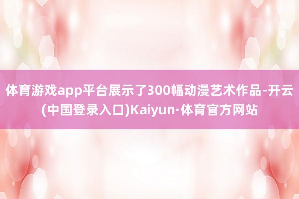 体育游戏app平台展示了300幅动漫艺术作品-开云(中国登录入口)Kaiyun·体育官方网站