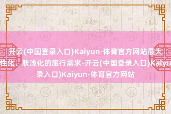 开云(中国登录入口)Kaiyun·体育官方网站最大截至自恃游客个性化、肤浅化的旅行需求-开云(中国登录入口)Kaiyun·体育官方网站