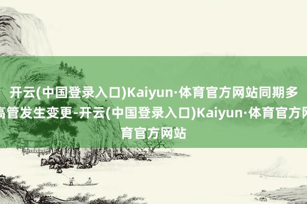 开云(中国登录入口)Kaiyun·体育官方网站同期多位高管发生变更-开云(中国登录入口)Kaiyun·体育官方网站