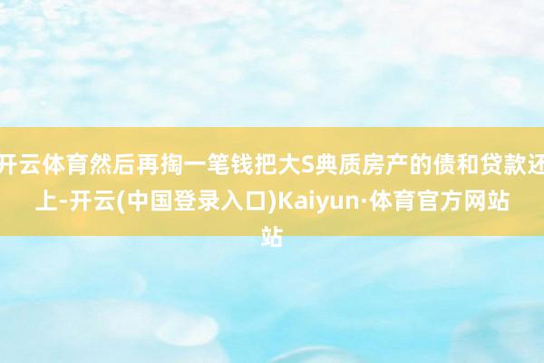 开云体育然后再掏一笔钱把大S典质房产的债和贷款还上-开云(中国登录入口)Kaiyun·体育官方网站