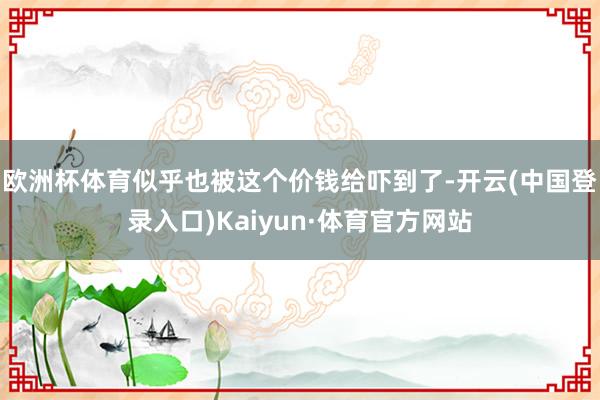 欧洲杯体育似乎也被这个价钱给吓到了-开云(中国登录入口)Kaiyun·体育官方网站
