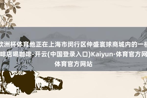 欧洲杯体育他正在上海市闵行区仲盛寰球商城内的一楼咖啡店喝咖啡-开云(中国登录入口)Kaiyun·体育官方网站