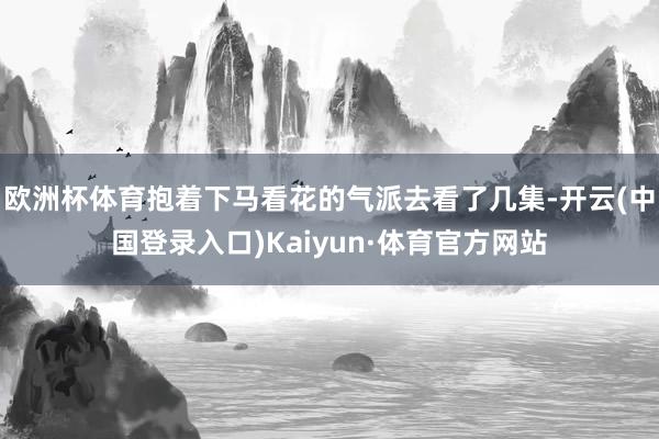 欧洲杯体育抱着下马看花的气派去看了几集-开云(中国登录入口)Kaiyun·体育官方网站